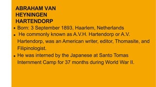 Born: 3 September 1893, Haarlem, Netherlands
He commonly known as A.V.H. Hartendorp or A.V.
Hartendorp, was an American writer, editor, Thomasite, and
Filipinologist.
He was interned by the Japanese at Santo Tomas
Internment Camp for 37 months during World War II.
ABRAHAM VAN
HEYNINGEN
HARTENDORP
 