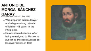 ( 29 November 1559 – 21 July 1636)
Was a Spanish soldier, lawyer
and a high-ranking colonial
official for 43 years, in the
Philippines
He was also a historian. After
being reassigned to Mexico,he
published the book Sucesos de
las islas Filipinas in 1609
ANTONIO DE
MORGA SÁNCHEZ
GARAY
 
