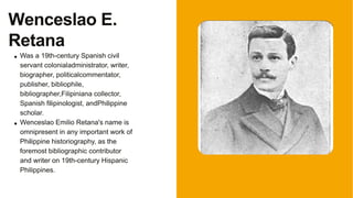 Was a 19th-century Spanish civil
servant colonialadministrator, writer,
biographer, politicalcommentator,
publisher, bibliophile,
bibliographer,Filipiniana collector,
Spanish filipinologist, andPhilippine
scholar.
Wenceslao Emilio Retana's name is
omnipresent in any important work of
Philippine historiography, as the
foremost bibliographic contributor
and writer on 19th-century Hispanic
Philippines.
Wenceslao E.
Retana
 