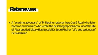 Retanawas
A "onetime adversary" of Philippine national hero José Rizal who later
becamean"admirer"whowrotethefirstbiographicalaccountof thelife
of RizalentitledVidayEscritosdelDr
.José Rizalor"LifeandWritingsof
Dr
.JoséRizal".
 
