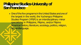 PhilippineStudies-Universityof
S
a
nFrancisco
OneofthefewprogramsintheUnitedStatesandoneof
the largest in the world, the Yuchengco Philippine
Studies Program (YPSP) is an interdisciplinary minor
specializing in Philippine, Pilipino, and/or Filipino
Americanhistory,literature,sociology,politics,religion,
art, andlanguage.
 