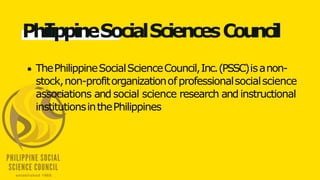PhilippineSocialSciencesCouncil
ThePhilippineSocialScienceCouncil,Inc.(PSSC)isanon-
stock,non-profitorganizationofprofessionalsocialscience
associations and social science research and instructional
institutionsinthePhilippines
 