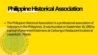 PhilippineHistoricalAssociation
ThePhilippineHistoricalAssociationisaprofessionalassociationof
historiansinthePhilippines.ItwasfoundedonSeptember18,1955by
agroupofprominenthistoriansatCarbungcoRestaurantlocatedat
LepantoSt. Manila
 