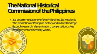 TheNationalHistorical
CommissionofthePhilippines
IsagovernmentagencyofthePhilippines.Itsmissionis
"thepromotionofPhilippinehistoryandculturalheritage
through research, dissemination, conservation, sites
managementandheraldryworks.
 