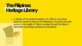 TheFilipinas
HeritageLibrary
A division of the Ayala Foundation, Inc.(AFI),is a one-stop
electronicresearchcenteronthePhilippines.TheLibraryprovides
access to the wealth of Filipino heritage through the latest in
informationtechnologyandtelecommunications.
 