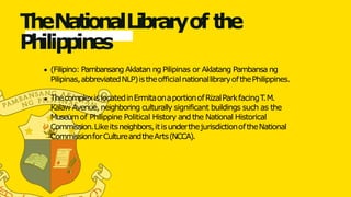 TheNationalLibraryof the
P
h
ilippin
es
(Filipino: Pambansang Aklatan ng Pilipinas or Aklatang Pambansa ng
Pilipinas,abbreviatedNLP)istheofficialnationallibraryofthePhilippines.
ThecomplexislocatedinErmitaonaportionofRizalParkfacingT
.M.
Kalaw Avenue, neighboring culturally significant buildings such as the
Museumof Philippine Political History and the National Historical
Commission.Likeitsneighbors,itisunderthejurisdictionoftheNational
CommissionforCultureandtheArts(NCCA).
 