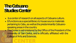 TheCebuano
StudiesCenter
IsacenterofresearchonallaspectsofCebuanoculture.
Itfunctionsasaspeciallibrarytohousesourcematerials
pertainingtoCebu,aswellasthepredominantlyCebuano-
speakingareasinthecountry
TheCenterisadministeredbytheOfficeofthePresidentofthe
University of SanCarlos, and is officially affiliated with the
CollegeofArtsandSciences.
 