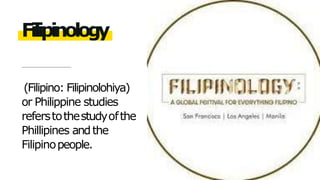 (Filipino: Filipinolohiya)
or Philippine studies
referstothestudyofthe
Phillipines andthe
Filipinopeople.
Filipinology
 