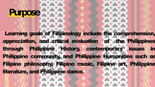Learning goals of Filipinology include the comprehension,
appreciation, and critical evaluation of the Philippines
through Philippine History, contemporary issues in
Philippine community, and Philippine Humanities such as
Filipino philosophy, Filipino music, Filipino art, Philippine
literature, and Philippine dance.
Purpose
 