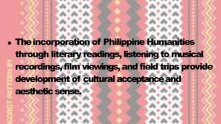 Theincorporation of Philippine Humanities
through literary readings, listening to musical
recordings, film viewings,and field trips provide
development of cultural acceptanceand
aestheticsense.
 