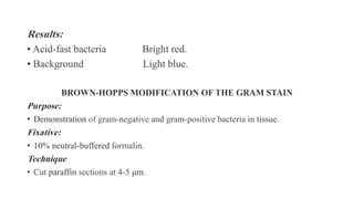 Results:
• Acid-fast bacteria Bright red.
• Background Light blue.
BROWN-HOPPS MODIFICATION OF THE GRAM STAIN
Purpose:
• Demonstration of gram-negative and gram-positive bacteria in tissue.
Fixative:
• 10% neutral-buffered formalin.
Technique
• Cut paraffin sections at 4-5 μm.
 