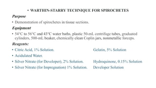 • WARTHIN-STARRY TECHNIQUE FOR SPIROCHETES
Purpose
• Demonstration of spirochetes in tissue sections.
Equipment
• 54°C to 56°C and 43°C water baths, plastic 50-mL centrifuge tubes, graduated
cylinders, 500-mL beaker, chemically clean Coplin jars, nonmetallic forceps.
Reagents:
• Citric Acid, 1% Solution. Gelatin, 5% Solution
• Acidulated Water.
• Silver Nitrate (for Developer), 2% Solution. Hydroquinone, 0.15% Solution
• Silver Nitrate (for Impregnation) 1% Solution. Developer Solution
 