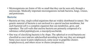 • Microorganisms are forms of life so small that they can be seen only through a
microscope. Medically important microorganisms include bacteria, fungi, viruses,
and protozoans.
Bacteria:
• Bacteria are tiny, single-celled organisms that are widely distributed in nature. The
genetic material of bacteria is not enclosed in a special nuclear membrane, but
each bacterial cell is a complete organism that can metabolize, grow, and
reproduce. The cell walls that enclose bacteria are primarily composed of a
substance called peptidoglycan, a mucopolysaccharide.
• One way of classifying bacteria is by shape. The spherical or ovoid bacteria are
classified as cocci and are subclassified according to the way they are arranged.
Some cocci occur in pairs (diplococci), some occur in grapelike clusters
(staphylococci), and others occur in chains (streptococci).
 