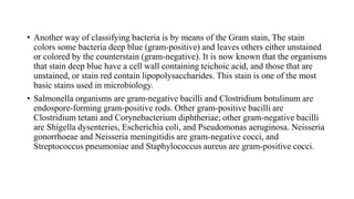 • Another way of classifying bacteria is by means of the Gram stain, The stain
colors some bacteria deep blue (gram-positive) and leaves others either unstained
or colored by the counterstain (gram-negative). It is now known that the organisms
that stain deep blue have a cell wall containing teichoic acid, and those that are
unstained, or stain red contain lipopolysaccharides. This stain is one of the most
basic stains used in microbiology.
• Salmonella organisms are gram-negative bacilli and Clostridium botulinum are
endospore-forming gram-positive rods. Other gram-positive bacilli are
Clostridium tetani and Corynebacterium diphtheriae; other gram-negative bacilli
are Shigella dysenteries, Escherichia coli, and Pseudomonas aeruginosa. Neisseria
gonorrhoeae and Neisseria meningitidis are gram-negative cocci, and
Streptococcus pneumoniae and Staphylococcus aureus are gram-positive cocci.
 