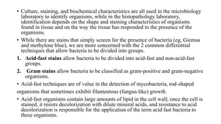 • Culture, staining, and biochemical characteristics are all used in the microbiology
laboratory to identify organisms, while in the histopathology laboratory,
identification depends on the shape and staining characteristics of organisms
found in tissue and on the way the tissue has responded to the presence of the
organisms.
• While there are stains that simply screen for the presence of bacteria (eg, Giemsa
and methylene blue), we are more concerned with the 2 common differential
techniques that allow bacteria to be divided into groups.
1. Acid-fast stains allow bacteria to be divided into acid-fast and non-acid-fast
groups.
2. Gram stains allow bacteria to be classified as gram-positive and gram-negative
organisms.
• Acid-fast techniques are of value in the detection of mycobacteria, rod-shaped
organisms that sometimes exhibit filamentous (fungus-like) growth.
• Acid-fast organisms contain large amounts of lipid in the cell wall; once the cell is
stained, it resists decolorization with dilute mineral acids, and resistance to acid
decolorization is responsible for the application of the term acid fast bacteria to
these organisms.
 
