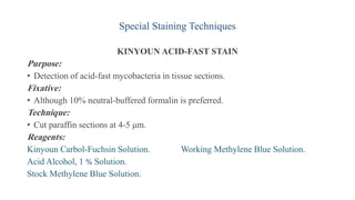 Special Staining Techniques
KINYOUN ACID-FAST STAIN
Purpose:
• Detection of acid-fast mycobacteria in tissue sections.
Fixative:
• Although 10% neutral-buffered formalin is preferred.
Technique:
• Cut paraffin sections at 4-5 μm.
Reagents:
Kinyoun Carbol-Fuchsin Solution. Working Methylene Blue Solution.
Acid Alcohol, 1 % Solution.
Stock Methylene Blue Solution.
 