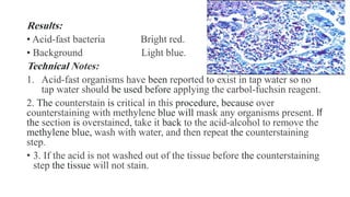 Results:
• Acid-fast bacteria Bright red.
• Background Light blue.
Technical Notes:
1. Acid-fast organisms have been reported to exist in tap water so no
tap water should be used before applying the carbol-fuchsin reagent.
2. The counterstain is critical in this procedure, because over
counterstaining with methylene blue will mask any organisms present. If
the section is overstained, take it back to the acid-alcohol to remove the
methylene blue, wash with water, and then repeat the counterstaining
step.
• 3. If the acid is not washed out of the tissue before the counterstaining
step the tissue will not stain.
 