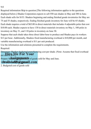 9.0
Required information Skip to question [The following information applies to the questions
displayed below.] Shadee Corporation expects to sell 550 sun shades in May and 380 in June.
Each shade sells for $153. Shadees beginning and ending finished goods inventories for May are
75 and 55 shades, respectively. Ending finished goods inventory for June will be 65 shades.
Each shade requires a total of $65.00 in direct materials that includes 4 adjustable poles that cost
$10.00 each. Shadee expects to have 130 in direct materials inventory on May 1, 100 poles in
inventory on May 31, and 110 poles in inventory on June 30.
Suppose that each shade takes three direct labor hour to produce and Shadee pays its workers
$13 per hour. Additionally, Shadees fixed manufacturing overhead is $10,000 per month, and
variable manufacturing overhead is $11 per unit produced.
Use the information and solutions presented to complete the requirements.
Required:
Determine Shadees budgeted manufacturing cost per shade. (Note: Assume that fixed overhead
per unit is $10.)
Prepare Shadees budgeted cost of goods sold for May and June.
1. Manufacturing cost per unit
2. Budgeted cost of goods sold
 