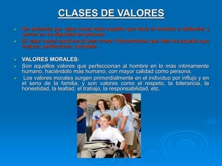 CLASES DE VALORES
 Se entiende por valor moral todo aquello que lleve al hombre a defender y
crecer en su dignidad de persona.
 El valor moral conduce al bien moral. Recordemos que bien es aquello que
mejora, perfecciona, completa.
 VALORES MORALES:
 Son aquellos valores que perfeccionan al hombre en lo más íntimamente
humano, haciéndolo más humano, con mayor calidad como persona.
 Los valores morales surgen primordialmente en el individuo por influjo y en
el seno de la familia, y son valores como el respeto, la tolerancia, la
honestidad, la lealtad, el trabajo, la responsabilidad, etc.
 