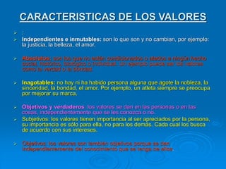 CARACTERISTICAS DE LOS VALORES
 :
 Independientes e inmutables: son lo que son y no cambian, por ejemplo:
la justicia, la belleza, el amor.
 Absolutos: son los que no están condicionados o atados a ningún hecho
social, histórico, biológico o individual. Un ejemplo puede ser los valores
como la verdad o la bondad.
 Inagotables: no hay ni ha habido persona alguna que agote la nobleza, la
sinceridad, la bondad, el amor. Por ejemplo, un atleta siempre se preocupa
por mejorar su marca.
 Objetivos y verdaderos: los valores se dan en las personas o en las
cosas, independientemente que se les conozca o no.
 Subjetivos: los valores tienen importancia al ser apreciados por la persona,
su importancia es sólo para ella, no para los demás. Cada cual los busca
de acuerdo con sus intereses.
 Objetivos: los valores son también objetivos porque se dan
independientemente del conocimiento que se tenga de ellos.
 