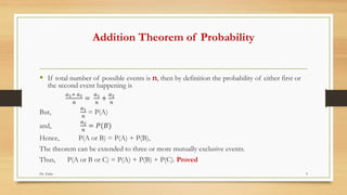 Addition Theorem of Probability
▪ If total number of possible events is n, then by definition the probability of either first or
the second event happening is
𝑎1+ 𝑎2
𝑛
=
𝑎1
𝑛
+
𝑎2
𝑛
But,
𝑎1
𝑛
= P(A)
and,
𝑎2
𝑛
= 𝑃(𝐵)
Hence, P(A or B) = P(A) + P(B),
The theorem can be extended to three or more mutually exclusive events.
Thus, P(A or B or C) = P(A) + P(B) + P(C). Proved
Dr. Zafar 3
 