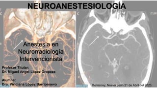 Anestesia en
Neurorradiología
Intervencionista
Profesor Titular:
Dr. Miguel Angel López Oropeza
Alumna:
Dra. Viridiana López Barrionuevo
NEUROANESTESIOLOGÍA
Monterrey, Nuevo León 21 de Abril del 2023.
 