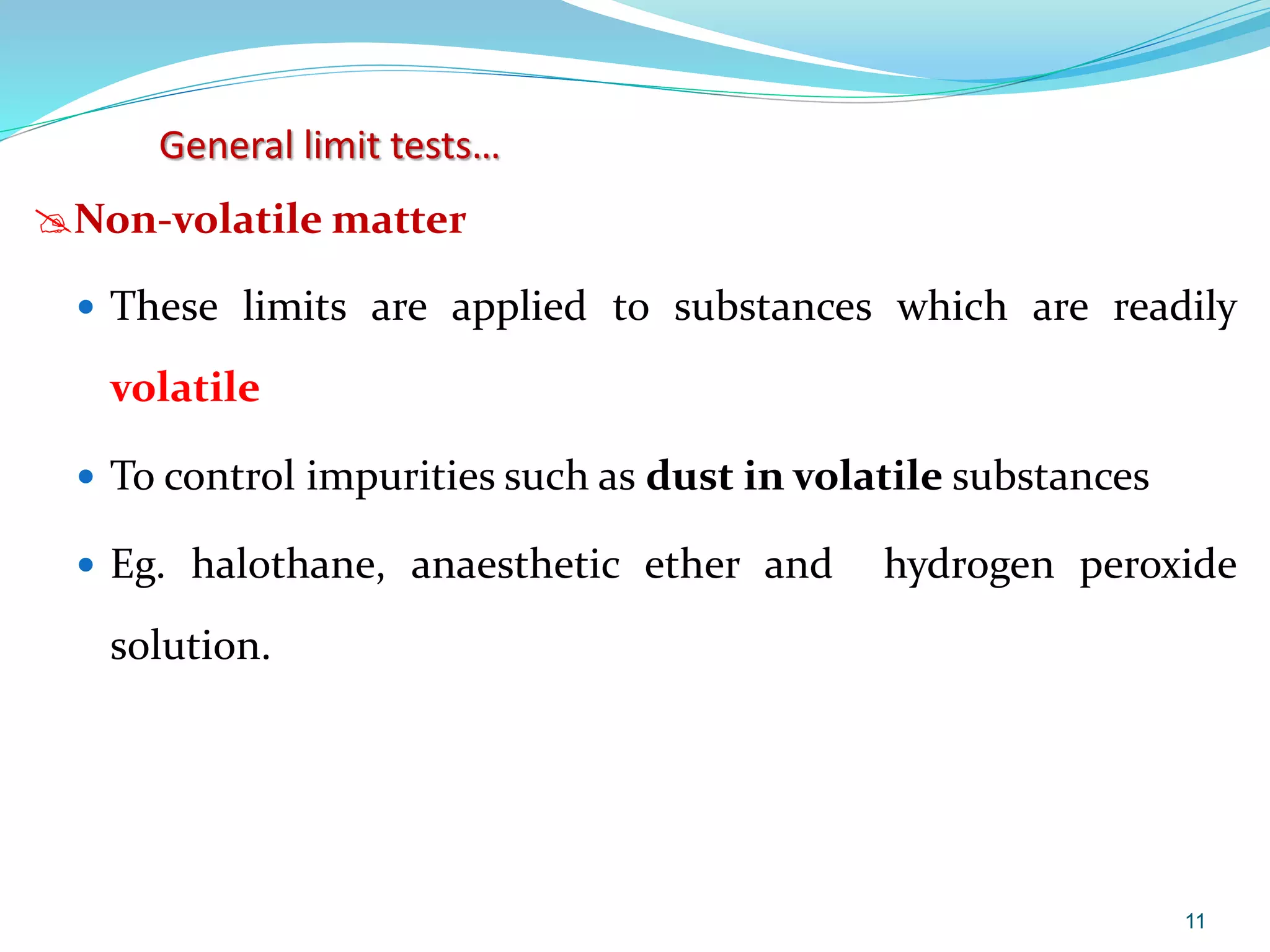 Non-volatile matter
 These limits are applied to substances which are readily
volatile
 To control impurities such as dust in volatile substances
 Eg. halothane, anaesthetic ether and hydrogen peroxide
solution.
11
General limit tests…
 