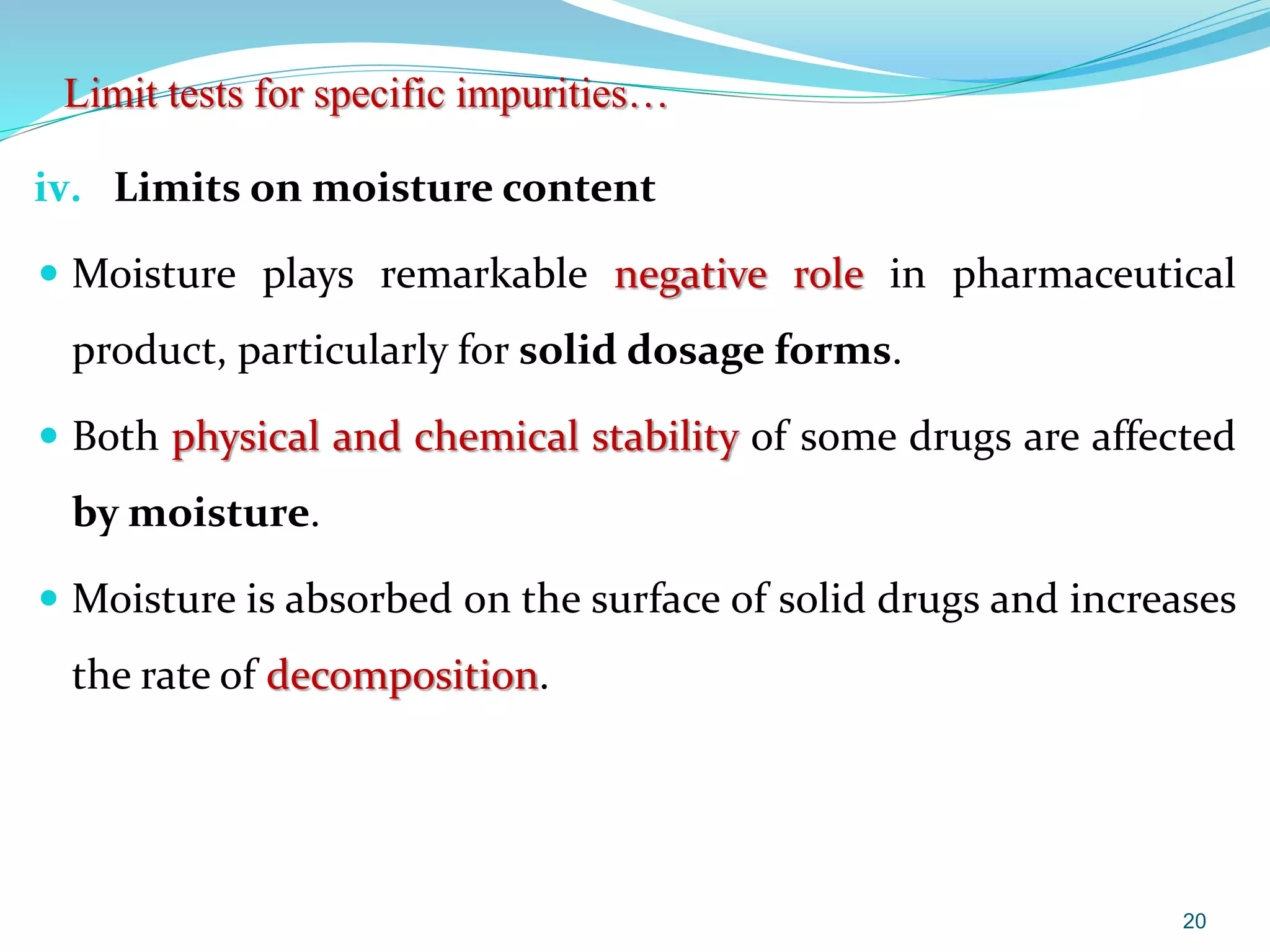 iv. Limits on moisture content
 Moisture plays remarkable negative role in pharmaceutical
product, particularly for solid dosage forms.
 Both physical and chemical stability of some drugs are affected
by moisture.
 Moisture is absorbed on the surface of solid drugs and increases
the rate of decomposition.
20
Limit tests for specific impurities…
 