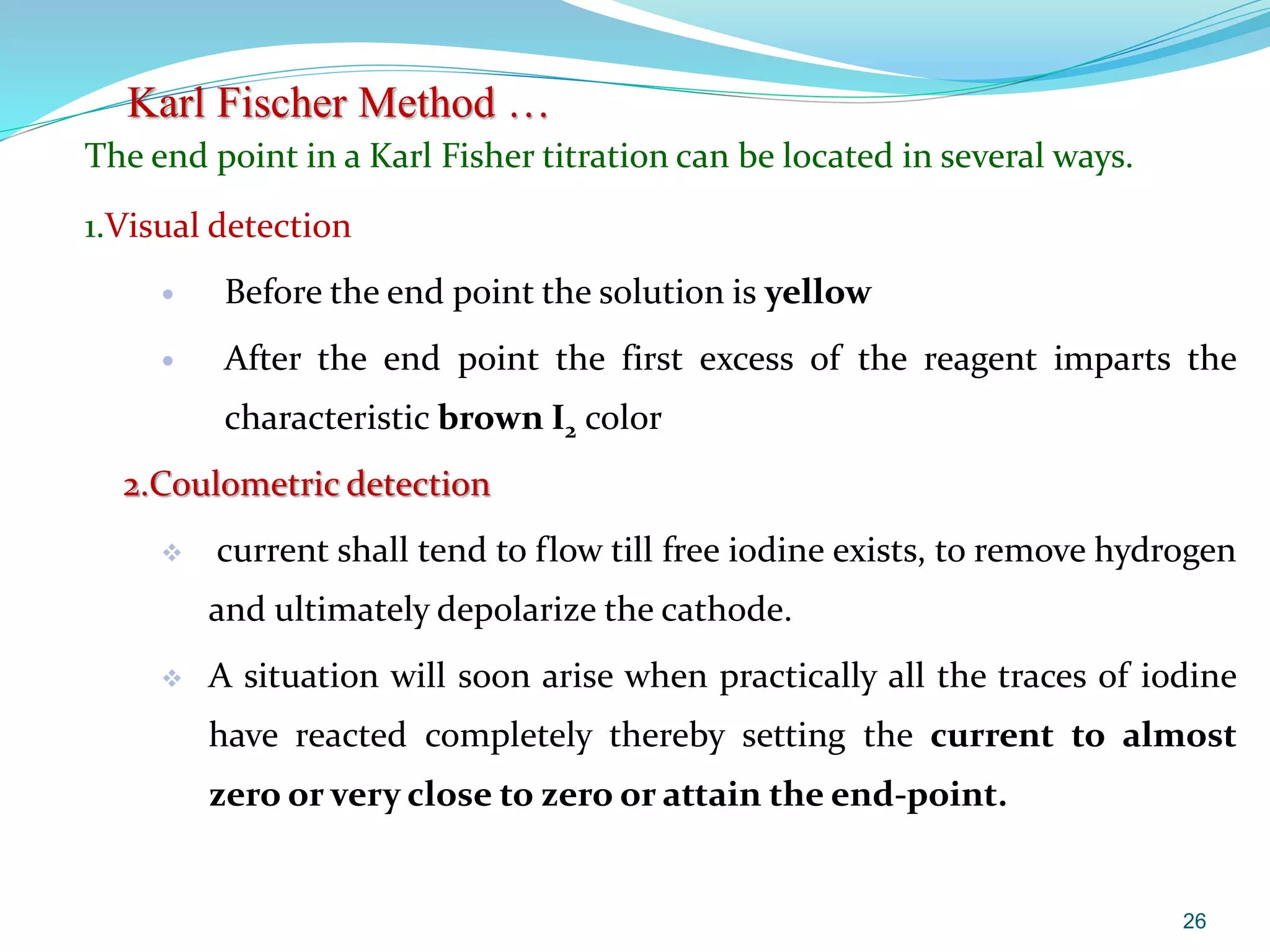 The end point in a Karl Fisher titration can be located in several ways.
1.Visual detection
 Before the end point the solution is yellow
 After the end point the first excess of the reagent imparts the
characteristic brown I2 color
2.Coulometric detection
 current shall tend to flow till free iodine exists, to remove hydrogen
and ultimately depolarize the cathode.
 A situation will soon arise when practically all the traces of iodine
have reacted completely thereby setting the current to almost
zero or very close to zero or attain the end-point.
26
Karl Fischer Method …
 