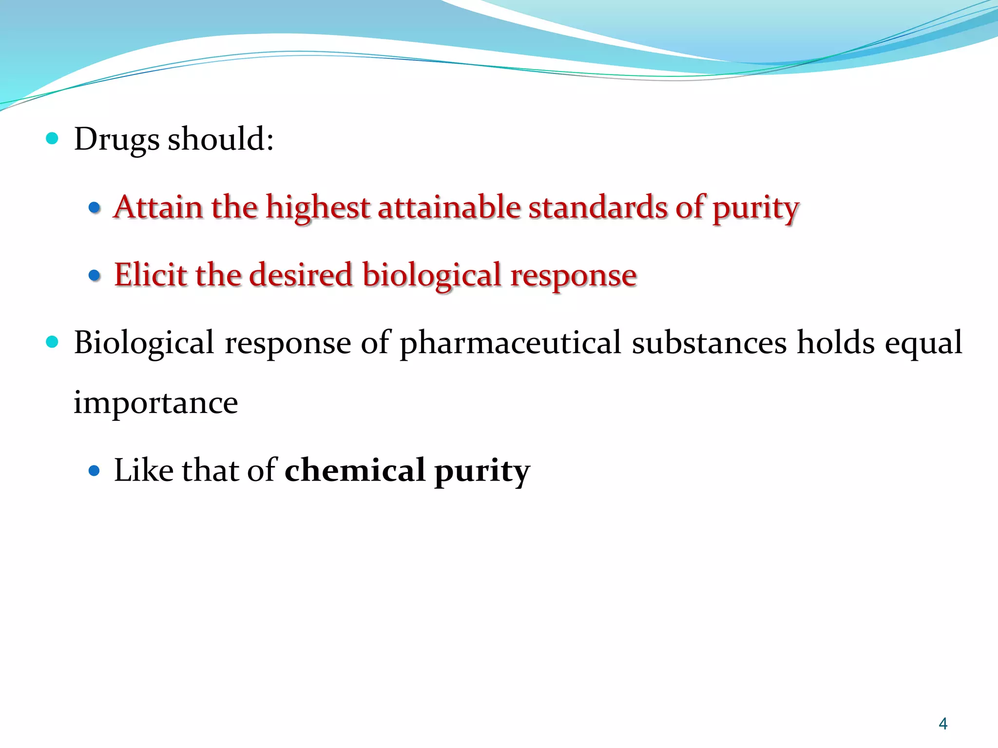  Drugs should:
 Attain the highest attainable standards of purity
 Elicit the desired biological response
 Biological response of pharmaceutical substances holds equal
importance
 Like that of chemical purity
4
 