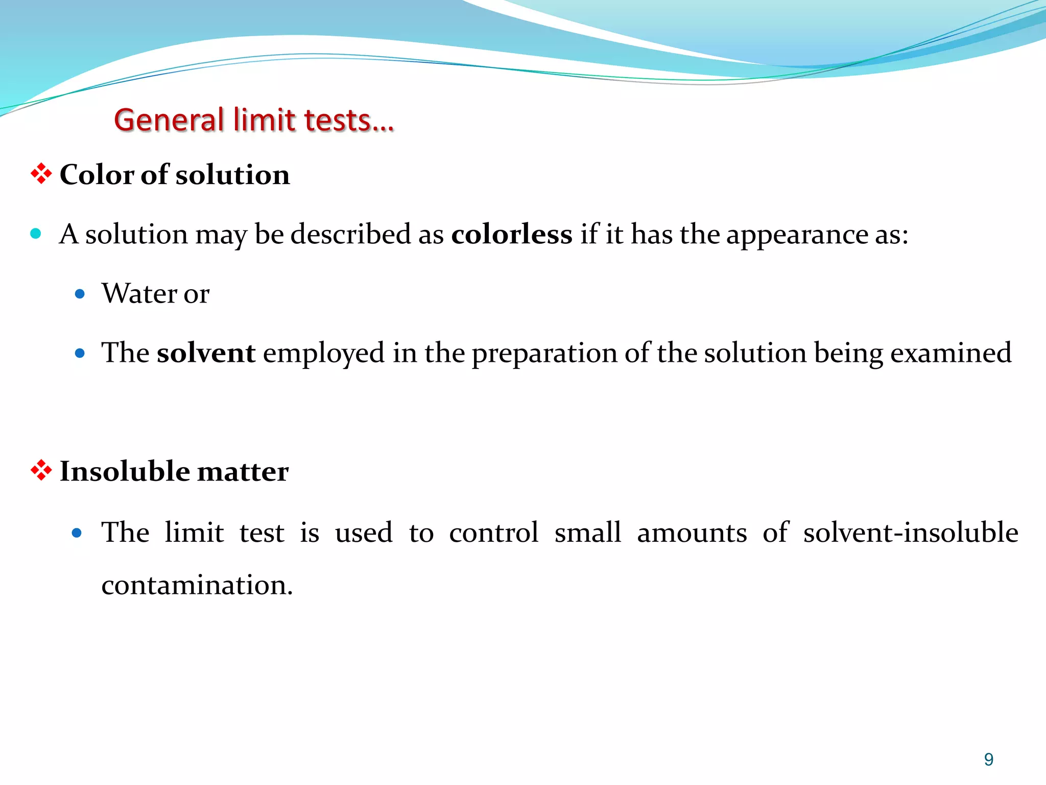 General limit tests…
Color of solution
 A solution may be described as colorless if it has the appearance as:
 Water or
 The solvent employed in the preparation of the solution being examined
Insoluble matter
 The limit test is used to control small amounts of solvent-insoluble
contamination.
9
 