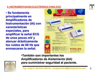 Ing. Jorge E. Quintero Muñoz – jorgequintero@bioingenieros.com
Ing. Jorge E. Quintero Muñoz – jorgequintero@bioingenieros.com
8. INSTRUMENTACION ELECTRONICA PARA ECG
8. INSTRUMENTACION ELECTRONICA PARA ECG
• Se fundamenta
principalmente en
Amplificadores de
Instrumentación (AI) con
características
especiales, para
amplificar la señal ECG
de unos pocos mV y
atenuar drásticamente
los ruidos de 60 Hz que
enmascaran la señal.
• Se fundamenta
principalmente en
Amplificadores de
Instrumentación (AI) con
características
especiales, para
amplificar la señal ECG
de unos pocos mV y
atenuar drásticamente
los ruidos de 60 Hz que
enmascaran la señal.
1
1
•También son importantes los
Amplificadores de Aislamiento (AA)
para suministrar seguridad al paciente.
•También son importantes los
Amplificadores de Aislamiento (AA)
para suministrar seguridad al paciente.
 