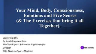 Your Mind, Body, Consciousness,
Emotions and Five Senses
(& The Exercises that bring it all
Together).
Leadership 101
By Kusal Goonewardena
APA Titled Sports & Exercise Physiotherapist
Director
Elite Akademy Sports Medicine
 