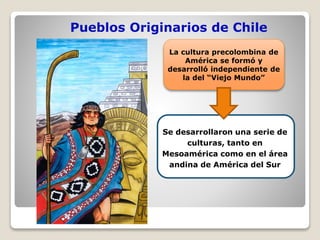 Pueblos Originarios de Chile
La cultura precolombina de
América se formó y
desarrolló independiente de
la del “Viejo Mundo”
Se desarrollaron una serie de
culturas, tanto en
Mesoamérica como en el área
andina de América del Sur
 