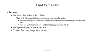 Feed to the card
• Features
• Feeding to the card must be uniform
• Sliver is first intermediate product during yarn manufacturing
• Any irregularity (thick thin places) in the sliver will be transmitted to the yarn in elongated
form
• Even and uniform sliver is not possible without even feed to the card
• Homogeneous feed from card to card
• Constant feed over longer time periods
M Irfan, PhD
 