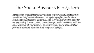 The Social Business Ecosystem
Introduction to social technology applied to business: it pulls together
the elements of the social business ecosystem profiles, applications,
communities and forums, and more, and thereby provides the basis for
understanding how to connect current and potential customers with the
inner workings of your business or organization, where collaborative
processes can take hold and drive long-term benefits.
 