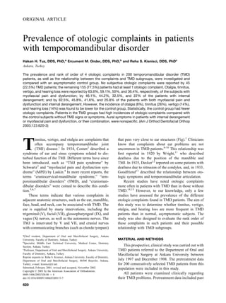 ORIGINAL ARTICLE
Prevalence of otologic complaints in patients
with temporomandibular disorder
Hakan H. Tuz, DDS, PhD,a
Ercument M. Onder, DDS, PhD,b
and Reha S. Kisnisci, DDS, PhDc
Ankara, Turkey
The prevalence and rank of order of 4 otologic complaints in 200 temporomandibular disorder (TMD)
patients, as well as the relationship between the complaints and TMD subgroups, were investigated and
compared with an asymptomatic control group. No subjective otologic complaints were reported by 45
(22.5%) TMD patients; the remaining 155 (77.5%) patients had at least 1 otologic complaint. Otalgia, tinnitus,
vertigo, and hearing loss were reported by 63.6%, 59.1%, 50%, and 36.4%, respectively, of the subjects with
myofascial pain and dysfunction; by 46.1%, 44.2%, 32.5%, and 22% of the patients with internal
derangement; and by 62.5%, 45.8%, 41.6%, and 20.8% of the patients with both myofascial pain and
dysfunction and internal derangement. However, the incidence of otalgia (8%), tinnitus (26%), vertigo (14%),
and hearing loss (14%) was found to be lower for the control group. Statistically, the control group had fewer
otologic complaints. Patients in the TMD groups had high incidences of otologic complaints compared with
the control subjects without TMD signs or symptoms. Aural symptoms in patients with internal derangement
or myofascial pain and dysfunction, or their combination, were nonspecific. (Am J Orthod Dentofacial Orthop
2003;123:620-3)
T
innitus, vertigo, and otalgia are complaints that
often accompany temporomandibular joint
(TMJ) disease.1
In 1934, Costen2
described a
syndrome of ear and sinus symptoms related to dis-
turbed function of the TMJ. Different terms have since
been introduced, such as “TMJ pain syndrome” by
Schwartz3
and “myofascial pain and dysfunction syn-
drome” (MPD) by Laskin.4
In more recent reports, the
terms “craniocervical-mandibular syndrome,” “tem-
poromandibular disorders” (TMD), and “cranioman-
dibular disorders” were coined to describe this condi-
tion.5,6,7
These terms indicate that various complaints in
adjacent anatomic structures, such as the ear, mandible,
face, head, and neck, can be associated with TMD. The
ear is supplied by many innervations, including the
trigeminal (V), facial (VII), glossopharyngeal (IX), and
vagus (X) nerves, as well as the autonomic nerves. The
TMJ is innervated by V and VII, and cranial nerves
with communicating branches (such as chorda tympani)
that pass very close to ear structures (Fig).1
Clinicians
know that complaints about ear problems are not
uncommon in TMD patients.8-10
This relationship was
first reported in 1920 by Wright,11
who described
deafness due to the position of the mandible and
TMJ. In 1925, Decker12
reported on some patients with
deafness due to retrusion of the condyles, and, in 1933,
Goodfriend13
described the relationship between oto-
logic symptoms and temporomandibular articulation.
Recent studies have noted otologic complaints
more often in patients with TMD than in those without
TMD.14,15
However, to our knowledge, only a few
studies have assessed the prevalence of the different
otologic complaints found in TMD patients. The aim of
this study was to determine whether tinnitus, vertigo,
otalgia, and hearing loss are more frequent in TMD
patients than in normal, asymptomatic subjects. The
study was also designed to evaluate the rank order of
these complaints in such patients and their possible
relationship with TMD subgroups.
MATERIAL AND METHODS
This prospective, clinical study was carried out with
TMD patients referred to the Department of Oral and
Maxillofacial Surgery at Ankara University between
July 1997 and December 1998. The pretreatment data
for 200 consecutively selected TMD patients from this
population were included in this study.
All patients were examined clinically regarding
their TMD problems. Pretreatment data included past
a
Chief resident, Department of Oral and Maxillofacial Surgery, Ankara
University, Faculty of Dentistry, Ankara, Turkey.
b
Specialist, Middle East Technical University, Medical Center, Dentistry
Section, Ankara, Turkey.
c
Professor, Department of Oral and Maxillofacial Surgery, Ankara University,
Faculty of Dentistry, Ankara, Turkey.
Reprint requests to: Reha S. Kisnisci, Ankara University, Faculty of Dentistry,
Department of Oral and Maxillofacial Surgery, 06500 Beşevler, Ankara,
Turkey; e-mail, kisnisci@tr.net.
Submitted, February 2001; revised and accepted, November 2002.
Copyright © 2003 by the American Association of Orthodontists.
0889-5406/2003/$30.00 ⫹ 0
doi:10.1016/S0889-5406(03)00153-7
620
 