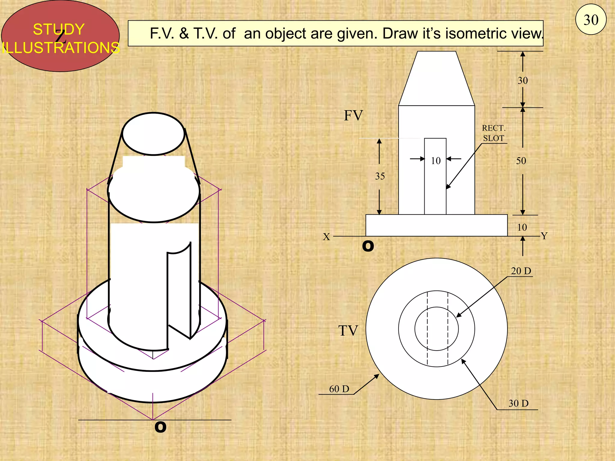 O
O
10
30
50
10
35
20 D
30 D
60 D
FV
TV
X Y
RECT.
SLOT
F.V. & T.V. of an object are given. Draw it’s isometric view.
Z
STUDY
ILLUSTRATIONS
30
 