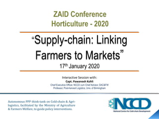 “Supply-chain: Linking
Farmers to Markets”
17th January 2020
Interactive Session with:
Capt. Pawanexh Kohli
Chief Executive Officer, NCCD cum Chief Advisor, DAC&FW
Professor, Post-harvest Logistics, Univ. of Birmingham
Autonomous PPP think-tank on Cold-chain & Agri-
logistics, facilitated by the Ministry of Agriculture
& Farmers Welfare, to guide policy interventions.
 