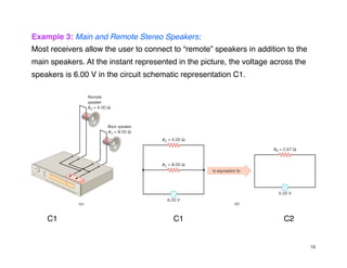 Example 3: Main and Remote Stereo Speakers;
Most receivers allow the user to connect to “remote” speakers in addition to the
main speakers. At the instant represented in the picture, the voltage across the
speakers is 6.00 V in the circuit schematic representation C1.
C1 C1 C2
10
 