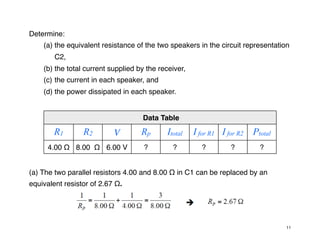 Determine:
(a) the equivalent resistance of the two speakers in the circuit representation
C2,
(b) the total current supplied by the receiver,
(c) the current in each speaker, and
(d) the power dissipated in each speaker.
Data Table
Data Table
Data Table
Data Table
Data Table
Data Table
Data Table
Data Table
R1 R2 V Rp Itotal I for R1 I for R2 Ptotal
4.00 Ω 8.00 Ω 6.00 V ? ? ? ? ?
(a) The two parallel resistors 4.00 and 8.00 Ω in C1 can be replaced by an
equivalent resistor of 2.67 Ω.
11
 