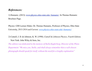 References:
1) Humanic. (2013). www.physics.ohio-state.edu/~humanic/. In Thomas Humanic
Brochure Page.
Physics 1200 Lecture Slides: Dr. Thomas Humanic, Professor of Physics, Ohio State
University, 2013-2014 and Current. www.physics.ohio-state.edu/~humanic/
2) Cutnell, J. D. & Johnson, K. W. (1998). Cutnell & Johnson Physics, Fourth Edition.
New York: John Wiley & Sons, Inc.
The edition was dedicated to the memory of Stella Kupferberg, Director of the Photo
Department:“We miss you, Stella, and shall always remember that a well-chosen
photograph should speak for itself, without the need for a lengthy explanation”
17
 