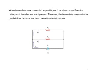 When two resistors are connected in parallel, each receives current from the
battery as if the other were not present. Therefore, the two resistors connected in
parallel draw more current than does either resistor alone.
4
 