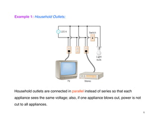 Example 1: Household Outlets;
Household outlets are connected in parallel instead of series so that each
appliance sees the same voltage; also, if one appliance blows out, power is not
cut to all appliances.
5
 
