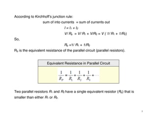 According to Kirchhoffʼs junction rule:
sum of into currents = sum of currents out
I = I1 + I2
V/ Rp = V/ R1 + V/R2 = V ( 1/ R1 + 1/R2)
So,
Rp =1/ R1 + 1/R2
Rp is the equivalent resistance of the parallel circuit (parallel resistors).
Equivalent Resistance in Parallel Circuit
Two parallel resistors R1 and R2 have a single equivalent resistor (Rp) that is
smaller than either R1 or R2.
7
 