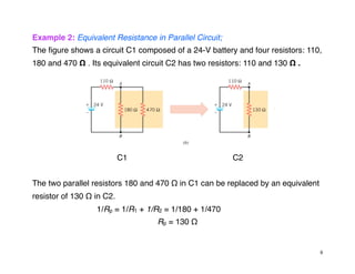 Example 2: Equivalent Resistance in Parallel Circuit;
The figure shows a circuit C1 composed of a 24-V battery and four resistors: 110,
180 and 470 Ω . Its equivalent circuit C2 has two resistors: 110 and 130 Ω .
C1 C2
The two parallel resistors 180 and 470 Ω in C1 can be replaced by an equivalent
resistor of 130 Ω in C2.
1/Rp = 1/R1 + 1/R2 = 1/180 + 1/470
Rp = 130 Ω
9
 