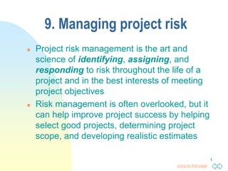 Jump to first page
1
9. Managing project risk
 Project risk management is the art and
science of identifying, assigning, and
responding to risk throughout the life of a
project and in the best interests of meeting
project objectives
 Risk management is often overlooked, but it
can help improve project success by helping
select good projects, determining project
scope, and developing realistic estimates
 
