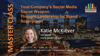 MASTER
CLASS
CHARLOTTE, NC ~ JUNE 26 - 27, 2023
DIGIMARCONSOUTHATLANTIC.COM | #DigiMarConSouthAtlantic
Katie McKiever
FOUNDER
KATIE MCKIEVER LLC
Your Company's Social Media
Secret Weapon:
Thought Leadership for Brand
Superpower
 