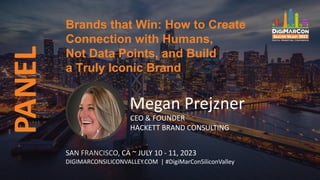 PANEL Brands that Win: How to Create
Connection with Humans,
Not Data Points, and Build
a Truly Iconic Brand
SAN FRANCISCO, CA ~ JULY 10 - 11, 2023
DIGIMARCONSILICONVALLEY.COM | #DigiMarConSiliconValley
Megan Prejzner
CEO & FOUNDER
HACKETT BRAND CONSULTING
 