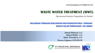 1
Ahmad Mubarok, S.T.
Ahmad Habibi, S.T.
Tjatur Prasetijono, S.T.
Process Engineer STP/WWTP
MELAKUKAN TINDAKAN KESELAMATAN DAN KESEHATAN KERJA TERHADAP
BAHAYA DALAM PENGOLAHAN AIR LIMBAH
WASTE WATER TREATMENT (WWT)
Operasional Instalasi Pengolahan Air Limbah
Member oF
Unit Kompetensi E.370000.013.01
 